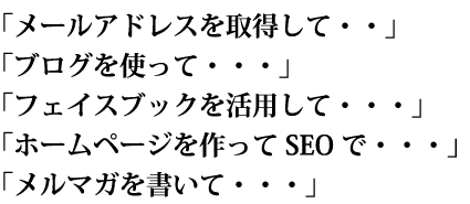 「メールアドレスを取得して・・」「ブログを使って・・・」「フェイスブックを活用して・・」「ホームページを作ってSEOで・・」「メルマガを書いて・・」