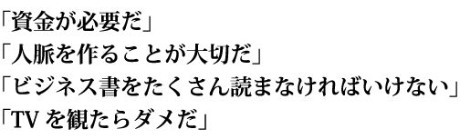 「資金が必要だ」「人脈を作ることが大切だ」「ビジネス書をたくさん読まなければいけない」「TVを観たらダメだ」