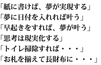 「紙に書けば、夢が実現する」「夢に日付を入れれば叶う」「早起きをすれば、夢が叶う」「思考は現実化する」「トイレ掃除すれば・・・」「お札を揃えて長財布に・・・」